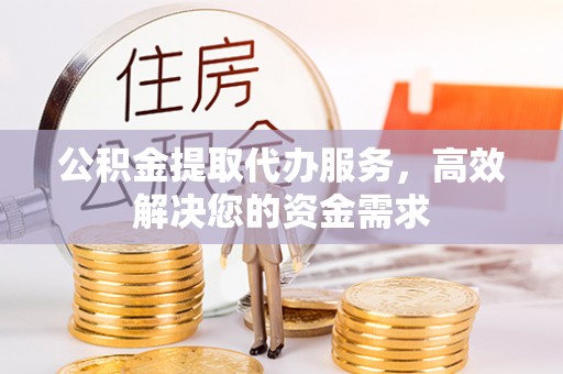 含山公积金提取代办服务，高效解决您的资金需求