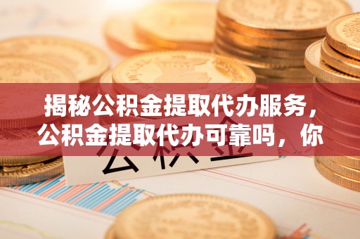 含山揭秘公积金提取代办服务，公积金提取代办可靠吗，你需要知道的真相