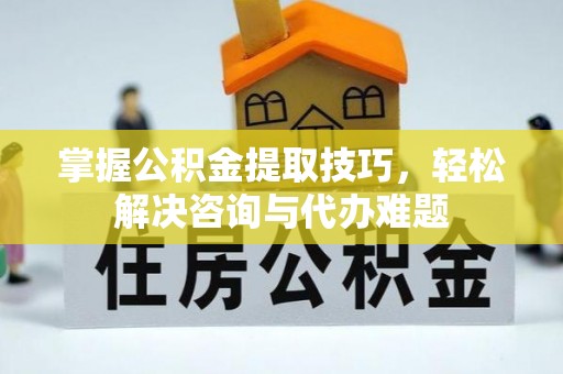 含山掌握公积金提取技巧，轻松解决咨询与代办难题