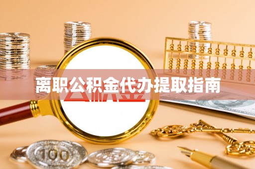含山离职公积金代办提取指南