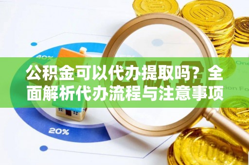 含山公积金可以代办提取吗？全面解析代办流程与注意事项