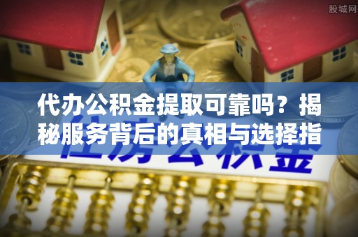 含山代办公积金提取可靠吗？揭秘服务背后的真相与选择指南