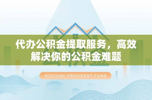 含山代办公积金提取服务，高效解决你的公积金难题
