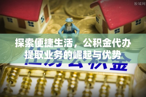 含山探索便捷生活，公积金代办提取业务的崛起与优势