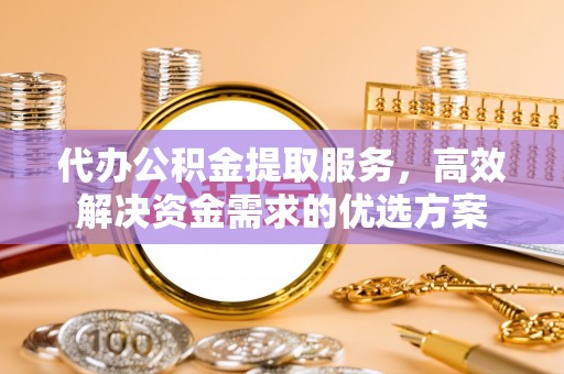 含山代办公积金提取服务，高效解决资金需求的优选方案