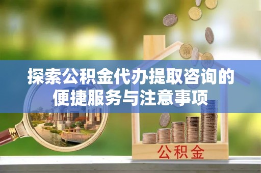 含山探索公积金代办提取咨询的便捷服务与注意事项