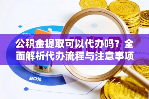 含山公积金提取可以代办吗？全面解析代办流程与注意事项