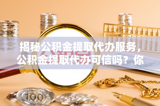 含山揭秘公积金提取代办服务，公积金提取代办可信吗？你需要知道的真相