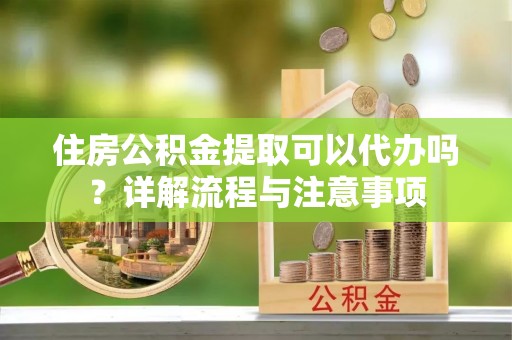 含山住房公积金提取可以代办吗？详解流程与注意事项